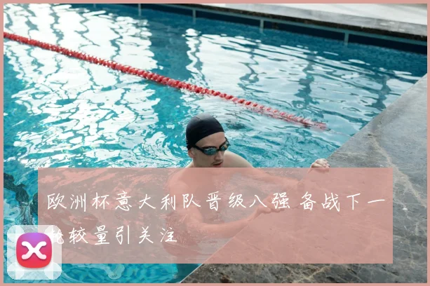 欧洲杯意大利队晋级八强 备战下一轮较量引关注