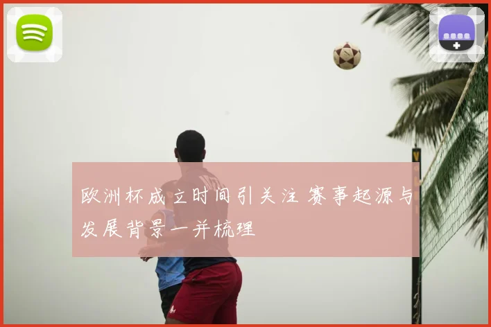 欧洲杯成立时间引关注 赛事起源与发展背景一并梳理
