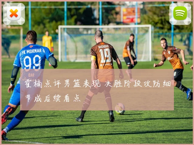 霍楠点评男篮表现 决胜阶段攻防细节成后续看点