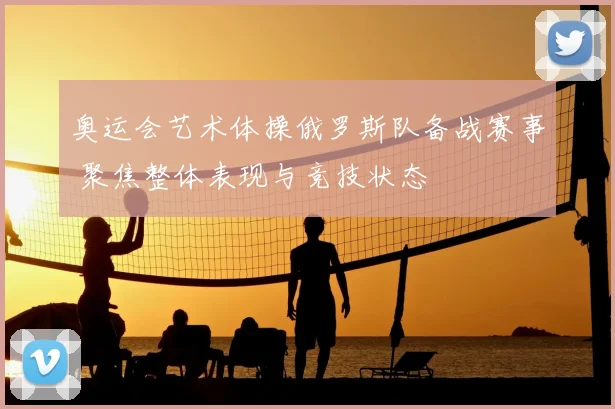 奥运会艺术体操俄罗斯队备战赛事 聚焦整体表现与竞技状态
