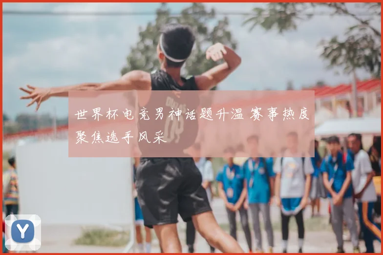 世界杯电竞男神话题升温 赛事热度聚焦选手风采