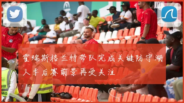 霍瑞斯格兰特带队完成关键防守湖人季后赛前景再受关注
