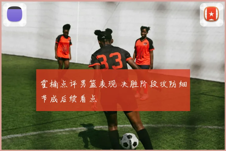 霍楠点评男篮表现 决胜阶段攻防细节成后续看点