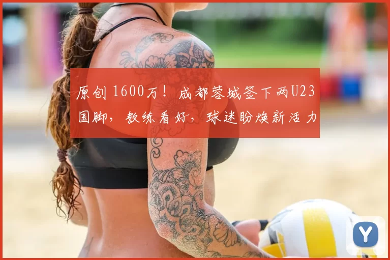 原创 1600万！成都蓉城签下两U23国脚，教练看好，球迷盼焕新活力