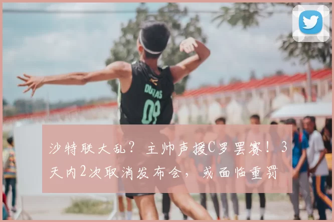 沙特联大乱？主帅声援C罗罢赛！3天内2次取消发布会，或面临重罚