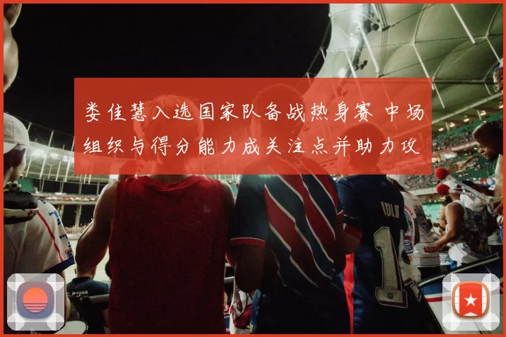 娄佳慧入选国家队备战热身赛 中场组织与得分能力成关注点并助力攻防转换