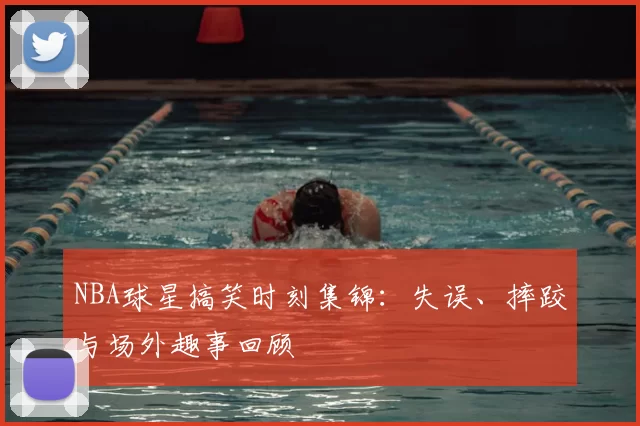 NBA球星搞笑时刻集锦：失误、摔跤与场外趣事回顾