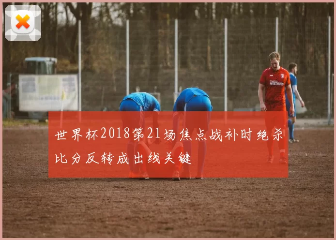 世界杯2018第21场焦点战补时绝杀比分反转成出线关键