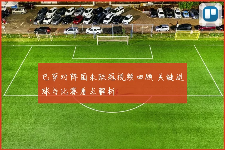 巴萨对阵国米欧冠视频回顾 关键进球与比赛看点解析
