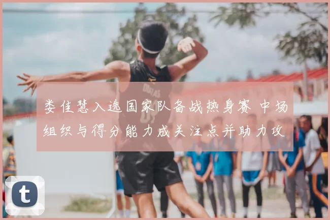 娄佳慧入选国家队备战热身赛 中场组织与得分能力成关注点并助力攻防转换