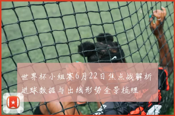 世界杯小组赛6月22日焦点战解析 进球数据与出线形势全景梳理