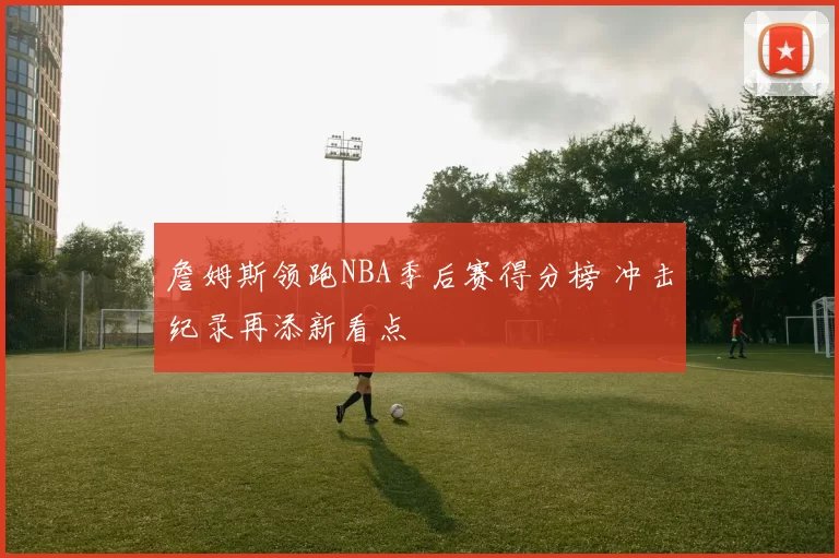 詹姆斯领跑NBA季后赛得分榜 冲击纪录再添新看点