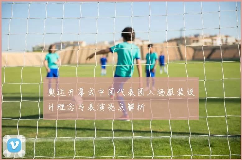 奥运开幕式中国代表团入场服装设计理念与表演亮点解析