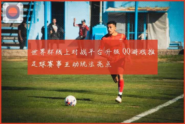 世界杯线上对战平台升级 QQ游戏推足球赛事互动玩法亮点