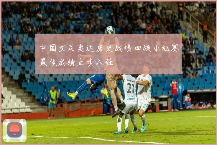 中国女足奥运历史战绩回顾小组赛最佳成绩止步八强