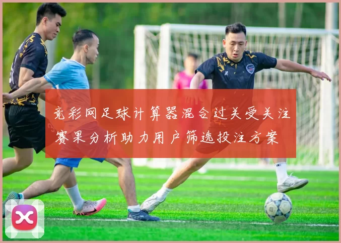 竞彩网足球计算器混合过关受关注 赛果分析助力用户筛选投注方案