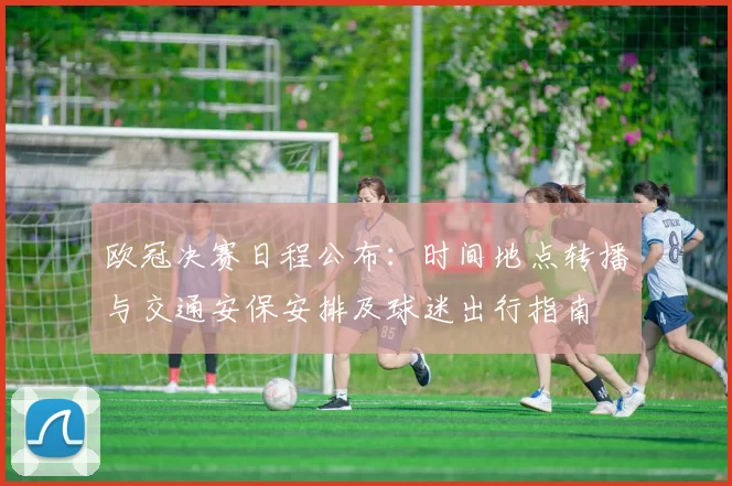 欧冠决赛日程公布：时间地点转播与交通安保安排及球迷出行指南