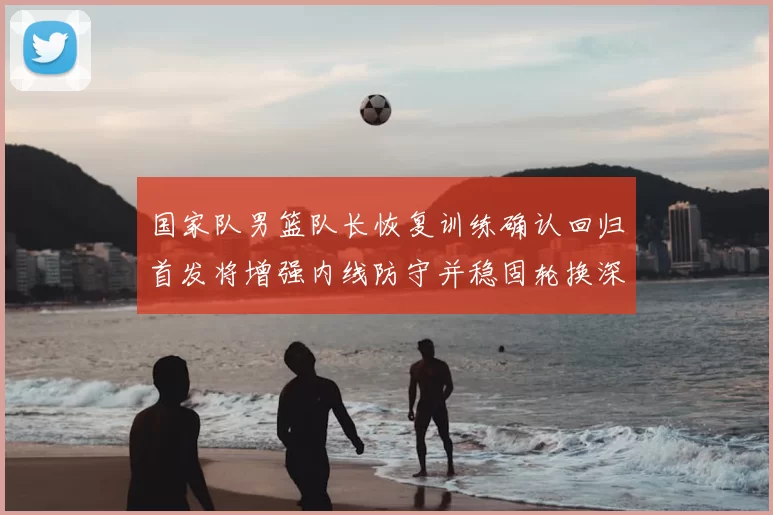 国家队男篮队长恢复训练确认回归首发将增强内线防守并稳固轮换深度