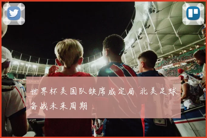 世界杯美国队缺席成定局 北美足球备战未来周期