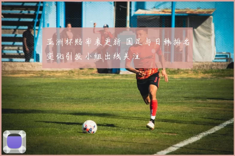 亚洲杯赔率表更新 国足与日韩排名变化引发小组出线关注