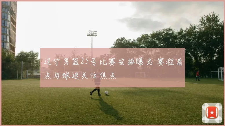 辽宁男篮25号比赛安排曝光 赛程看点与球迷关注焦点