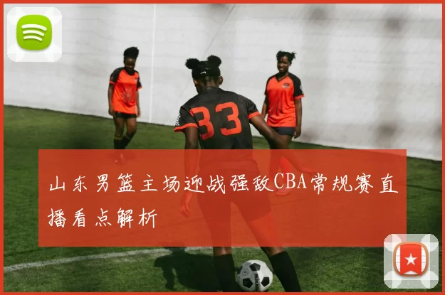 山东男篮主场迎战强敌CBA常规赛直播看点解析