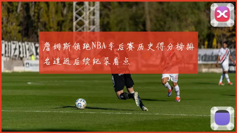 詹姆斯领跑NBA季后赛历史得分榜排名追近后续纪录看点