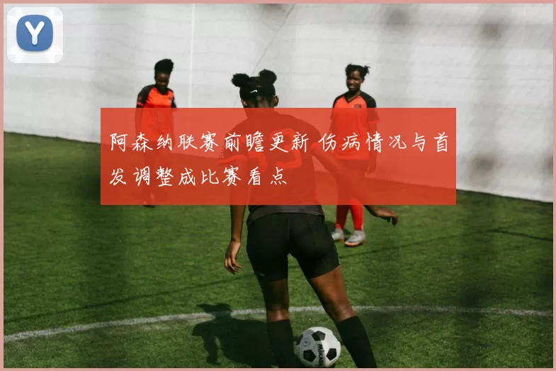 阿森纳联赛前瞻更新 伤病情况与首发调整成比赛看点