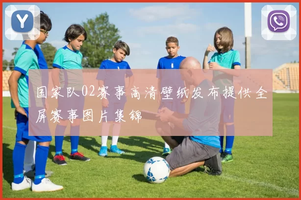 国家队02赛事高清壁纸发布提供全屏赛事图片集锦