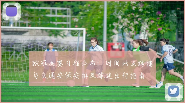 欧冠决赛日程公布：时间地点转播与交通安保安排及球迷出行指南