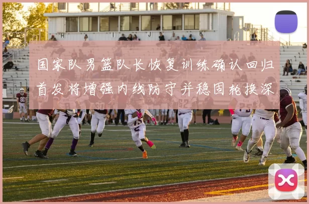 国家队男篮队长恢复训练确认回归首发将增强内线防守并稳固轮换深度