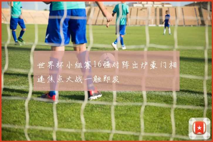 世界杯小组赛16强对阵出炉豪门相逢焦点大战一触即发