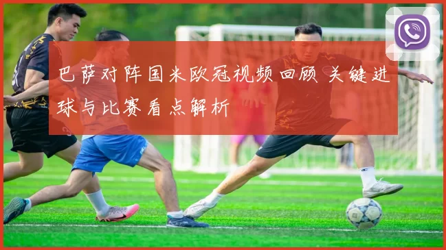 巴萨对阵国米欧冠视频回顾 关键进球与比赛看点解析