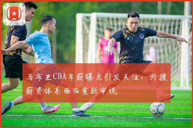 马布里CBA年薪曝光引发关注，外援薪资体系面临重新审视