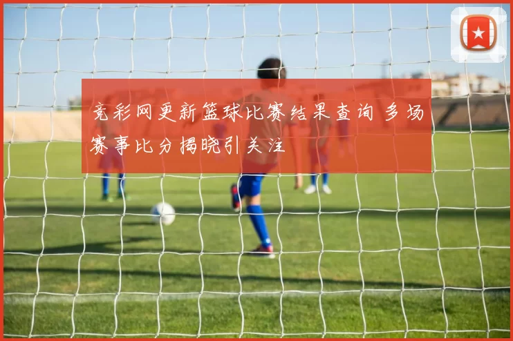 竞彩网更新篮球比赛结果查询 多场赛事比分揭晓引关注