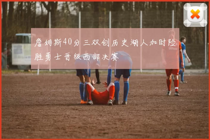 詹姆斯40分三双创历史湖人加时险胜勇士晋级西部决赛