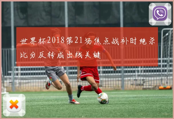世界杯2018第21场焦点战补时绝杀比分反转成出线关键