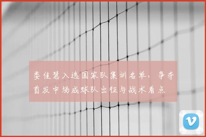 娄佳慧入选国家队集训名单，争夺首发中场成球队出征与战术看点